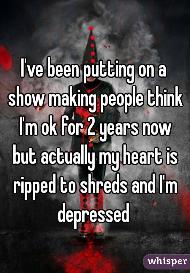 I've been putting on a show making people think I'm ok for 2 years now but actually my heart is ripped to shreds and I'm depressed 
