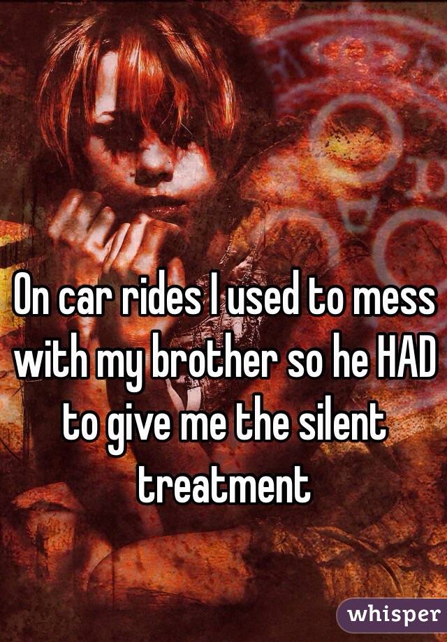 On car rides I used to mess with my brother so he HAD to give me the silent treatment