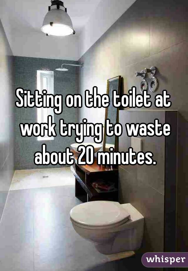 Sitting on the toilet at work trying to waste about 20 minutes.