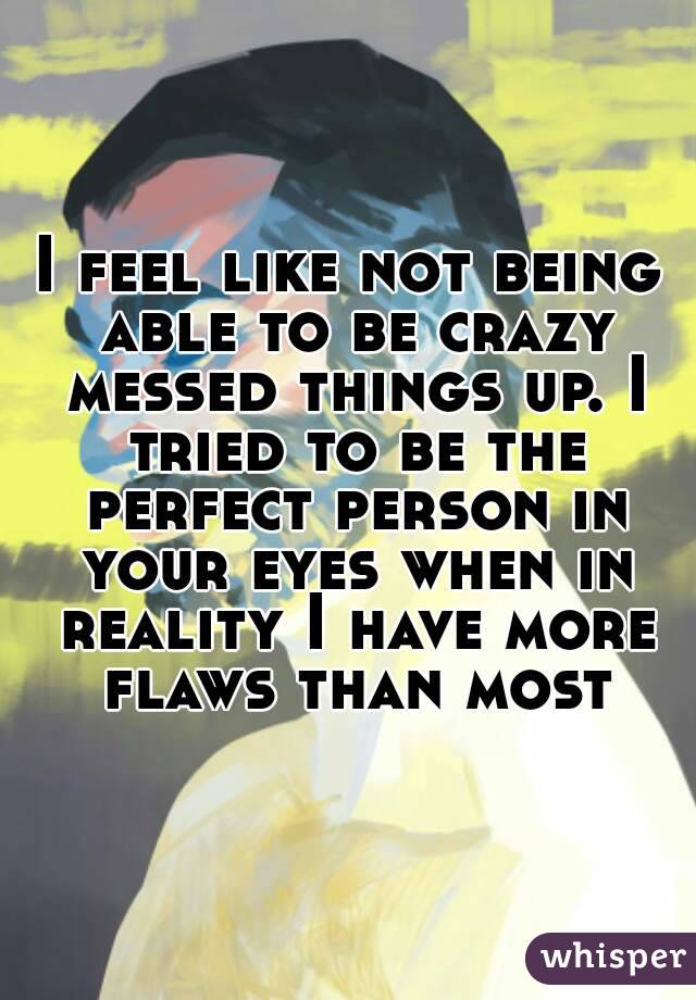 I feel like not being able to be crazy messed things up. I tried to be the perfect person in your eyes when in reality I have more flaws than most