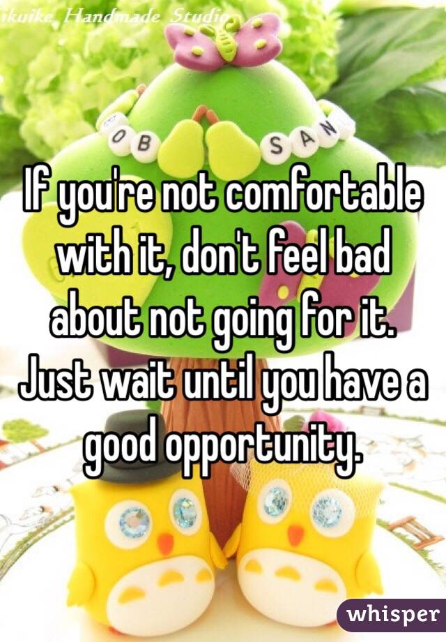 If you're not comfortable with it, don't feel bad about not going for it. Just wait until you have a good opportunity.