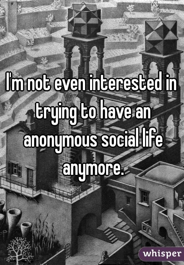 I'm not even interested in trying to have an anonymous social life anymore.