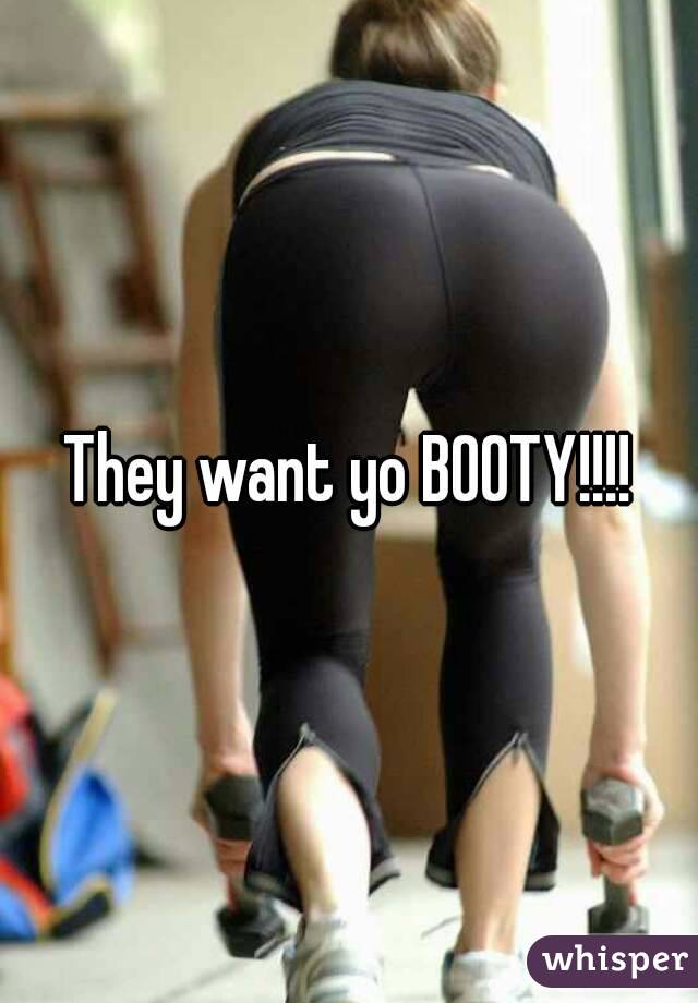 They want yo BOOTY!!!!