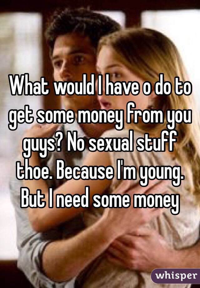 What would I have o do to get some money from you guys? No sexual stuff thoe. Because I'm young. But I need some money 