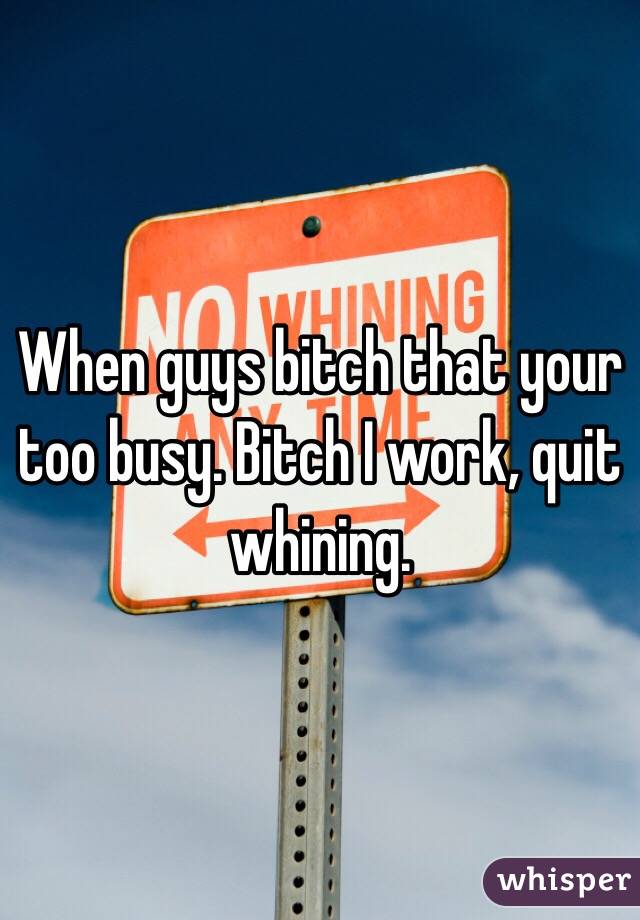 When guys bitch that your too busy. Bitch I work, quit whining.