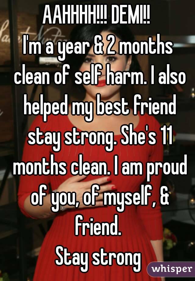 AAHHHH!!! DEMI!! 
I'm a year & 2 months clean of self harm. I also helped my best friend stay strong. She's 11 months clean. I am proud of you, of myself, & friend. 
Stay strong