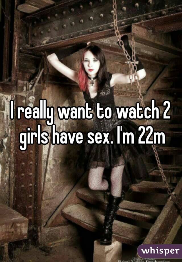I really want to watch 2 girls have sex. I'm 22m
