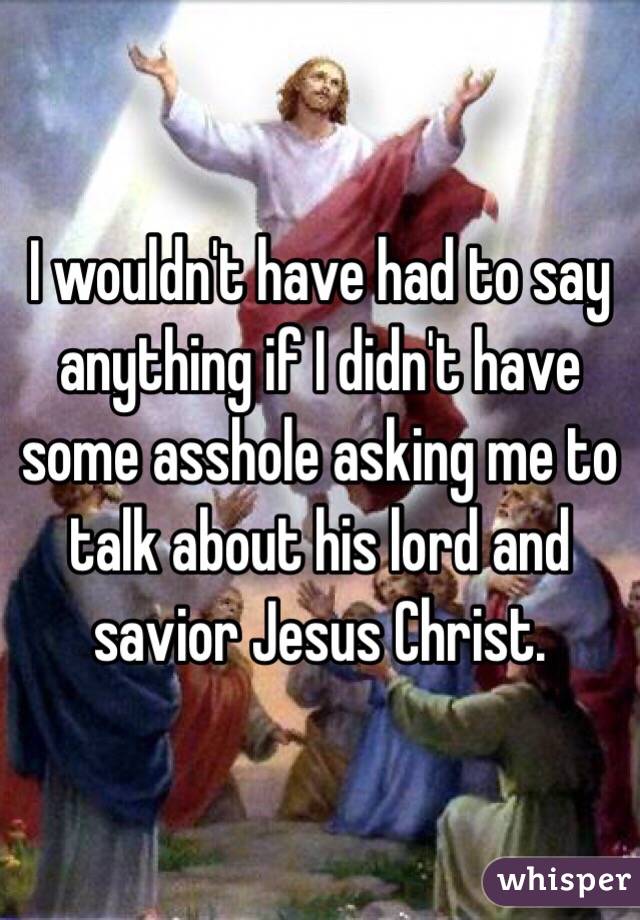 I wouldn't have had to say anything if I didn't have some asshole asking me to talk about his lord and savior Jesus Christ.