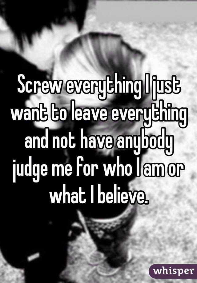Screw everything I just want to leave everything and not have anybody judge me for who I am or what I believe. 