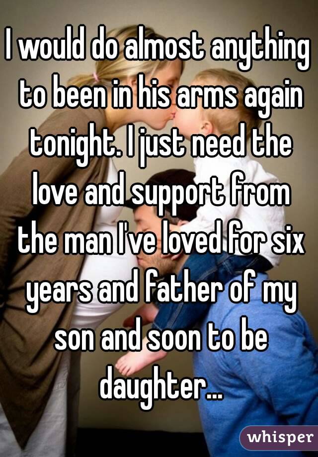 I would do almost anything to been in his arms again tonight. I just need the love and support from the man I've loved for six years and father of my son and soon to be daughter...