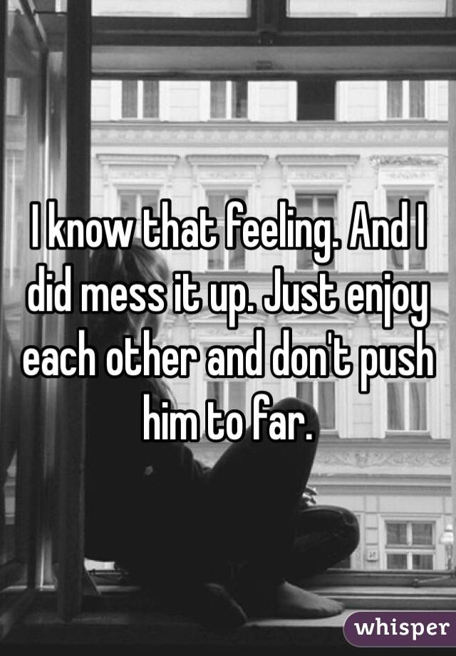 I know that feeling. And I did mess it up. Just enjoy each other and don't push him to far. 