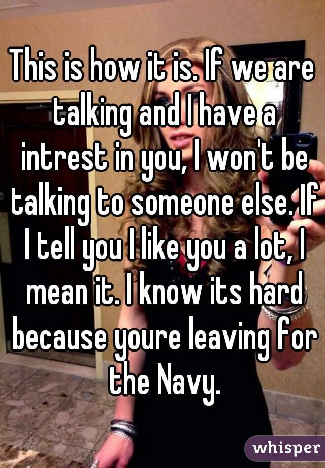 This is how it is. If we are talking and I have a intrest in you, I won't be talking to someone else. If I tell you I like you a lot, I mean it. I know its hard because youre leaving for the Navy.