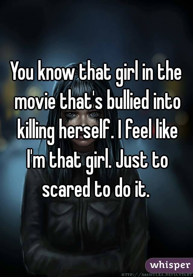 You know that girl in the movie that's bullied into killing herself. I feel like I'm that girl. Just to scared to do it. 
