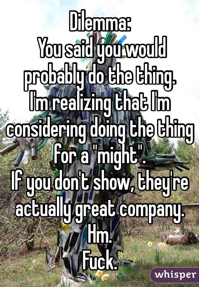 Dilemma:
 You said you would probably do the thing.
I'm realizing that I'm considering doing the thing for a "might". 
If you don't show, they're actually great company. 
Hm. 
Fuck.