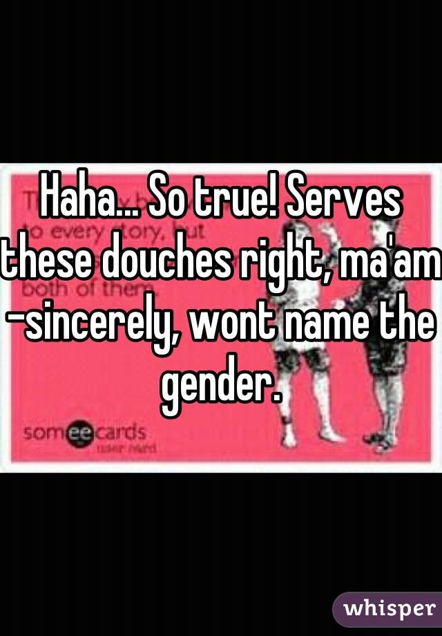 Haha... So true! Serves these douches right, ma'am
-sincerely, wont name the gender.