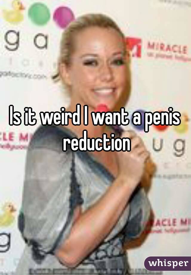 Is it weird I want a penis reduction