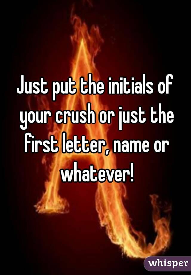 Just put the initials of your crush or just the first letter, name or whatever!