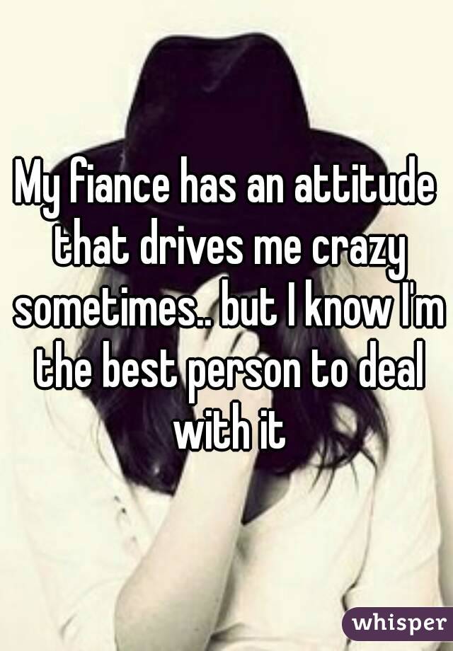 My fiance has an attitude that drives me crazy sometimes.. but I know I'm the best person to deal with it