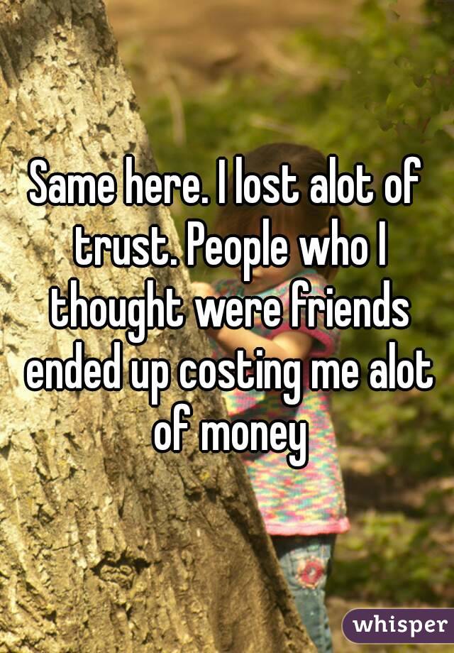 Same here. I lost alot of trust. People who I thought were friends ended up costing me alot of money