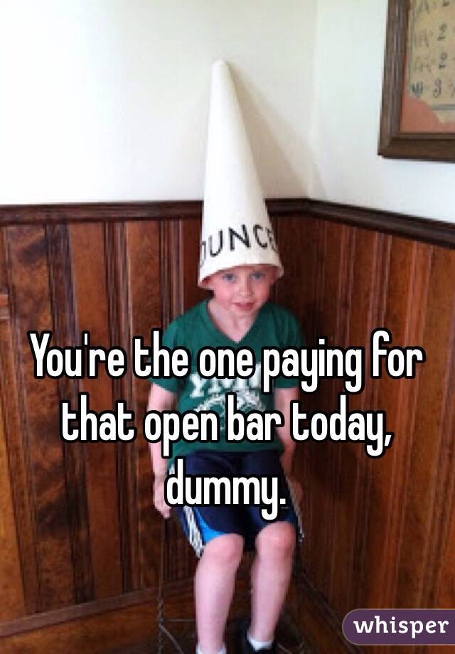 You're the one paying for that open bar today, dummy. 