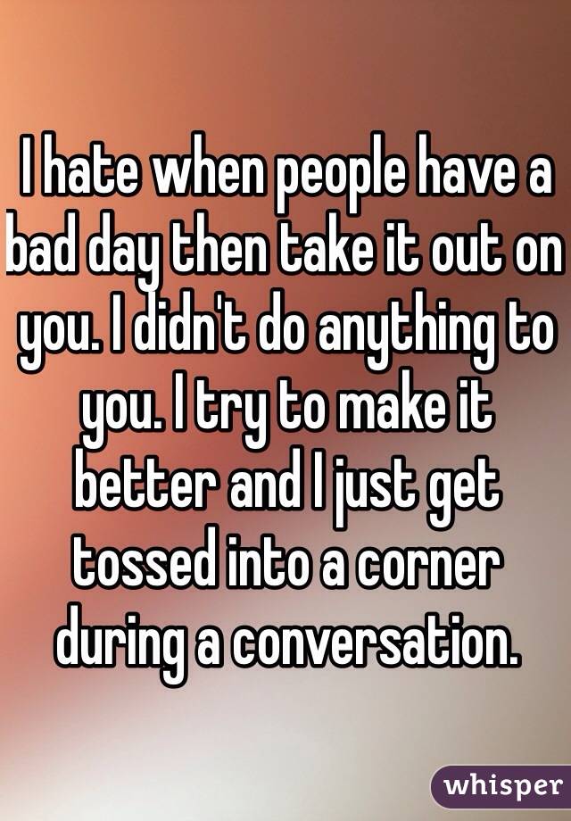 I hate when people have a bad day then take it out on you. I didn't do anything to you. I try to make it better and I just get tossed into a corner during a conversation.