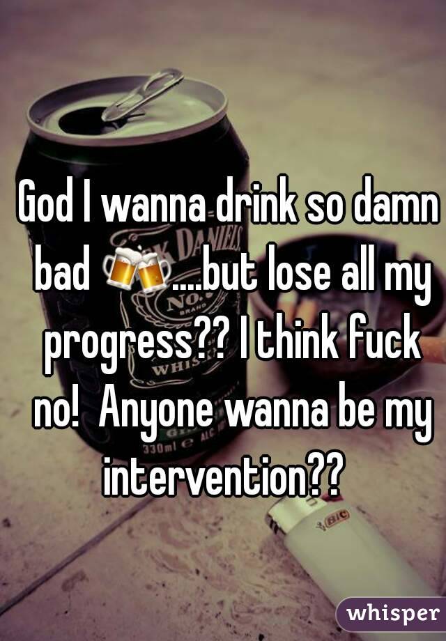 God I wanna drink so damn bad 🍻....but lose all my progress?? I think fuck no!  Anyone wanna be my intervention??  