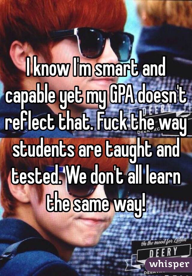 I know I'm smart and capable yet my GPA doesn't reflect that. Fuck the way students are taught and tested. We don't all learn the same way! 