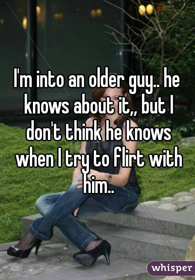 I'm into an older guy.. he knows about it,, but I don't think he knows when I try to flirt with him..