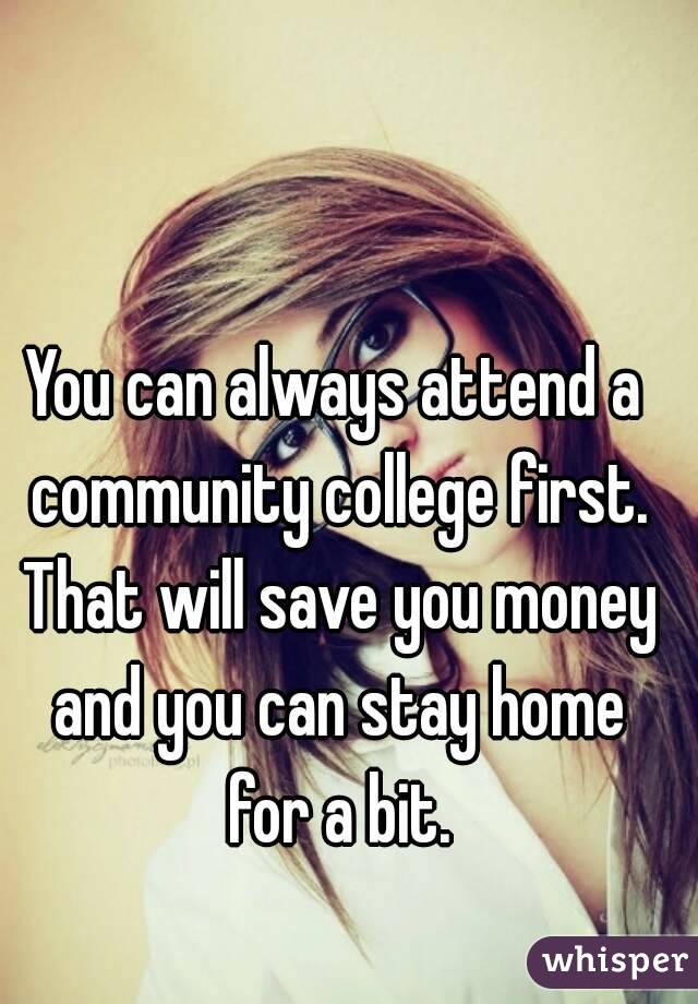 You can always attend a community college first. That will save you money and you can stay home for a bit.