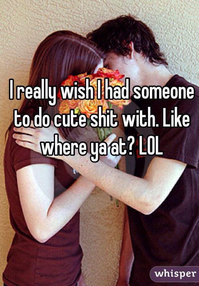I really wish I had someone to do cute shit with. Like where ya at? LOL