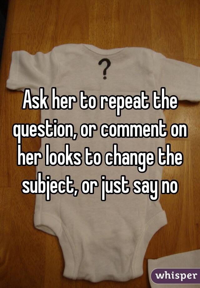 Ask her to repeat the question, or comment on her looks to change the subject, or just say no