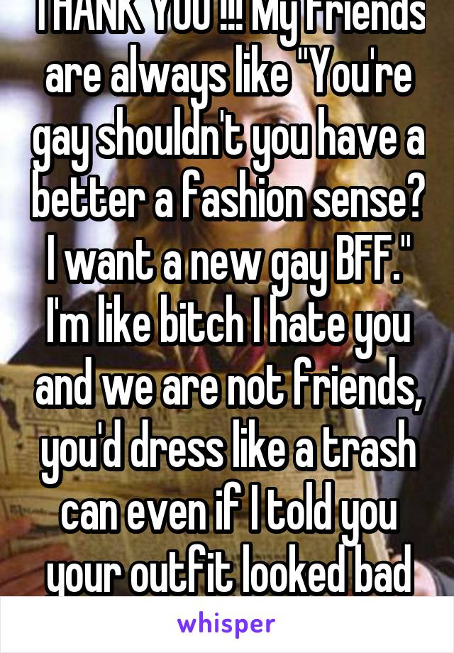 THANK YOU !!! My friends are always like "You're gay shouldn't you have a better a fashion sense? I want a new gay BFF." I'm like bitch I hate you and we are not friends, you'd dress like a trash can even if I told you your outfit looked bad and made you change. 