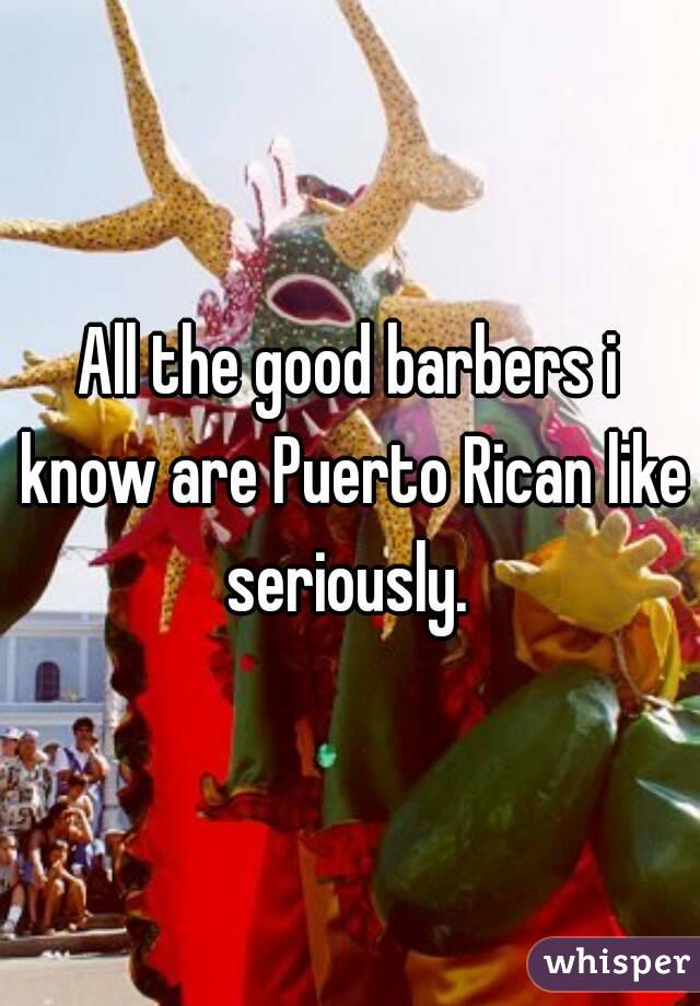 All the good barbers i know are Puerto Rican like seriously. 