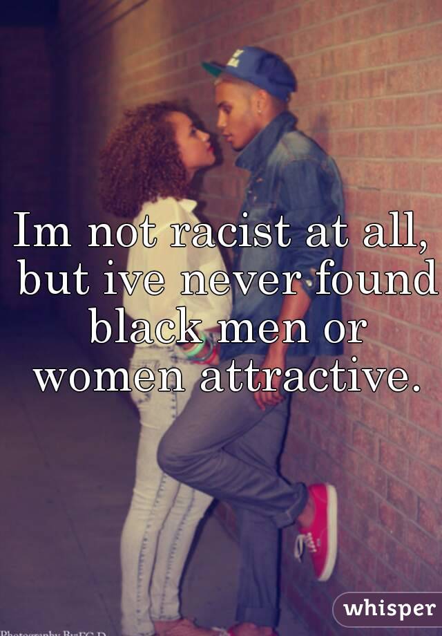Im not racist at all, but ive never found black men or women attractive.