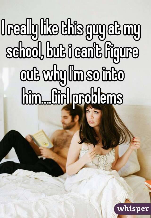 I really like this guy at my school, but i can't figure out why I'm so into him....Girl problems