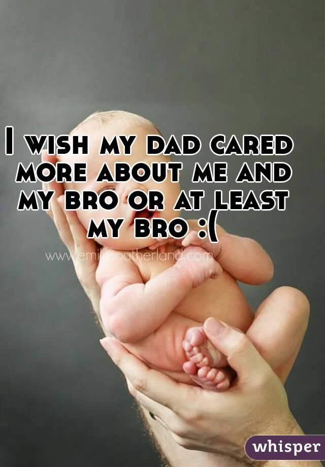I wish my dad cared more about me and my bro or at least my bro :(