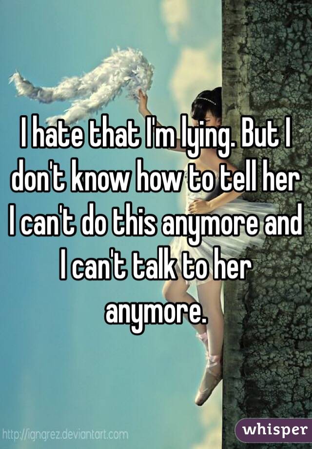 I hate that I'm lying. But I don't know how to tell her I can't do this anymore and I can't talk to her anymore. 