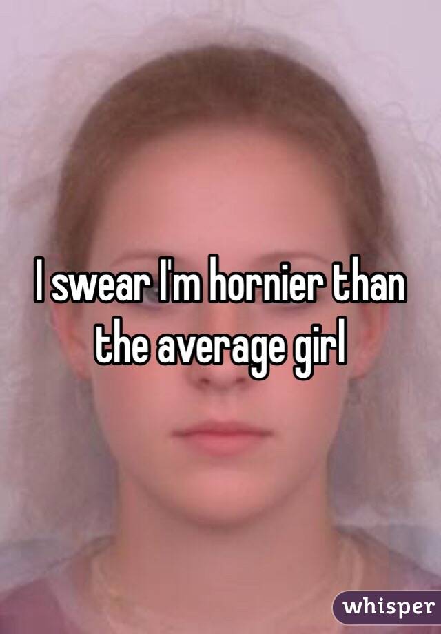 I swear I'm hornier than the average girl
