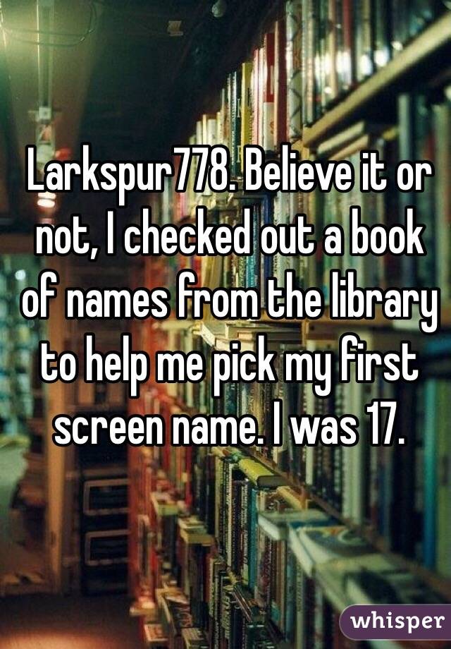 Larkspur778. Believe it or not, I checked out a book of names from the library to help me pick my first screen name. I was 17. 