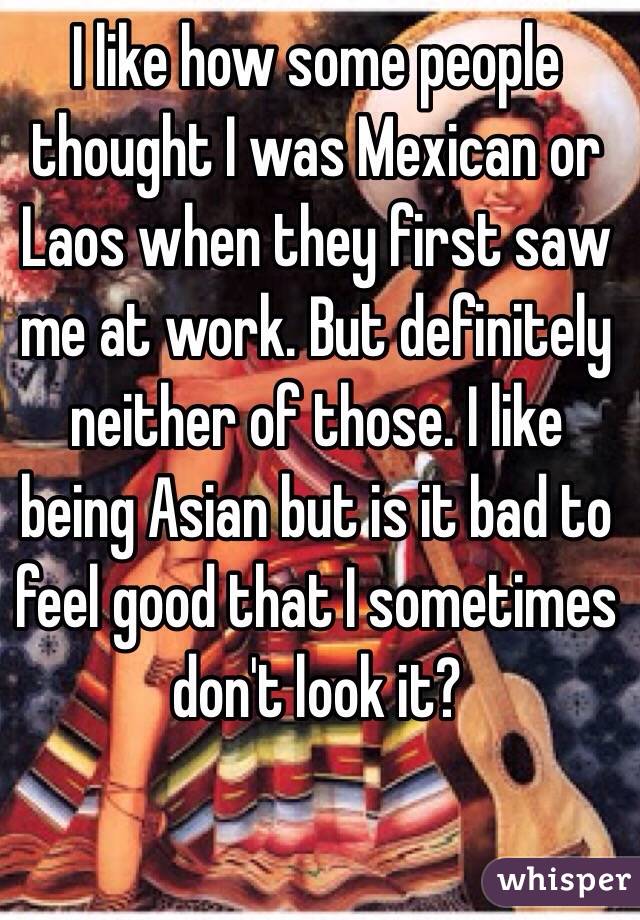 I like how some people thought I was Mexican or Laos when they first saw me at work. But definitely neither of those. I like being Asian but is it bad to feel good that I sometimes don't look it? 