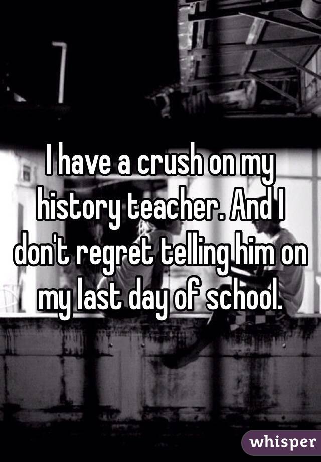 I have a crush on my history teacher. And I don't regret telling him on my last day of school. 