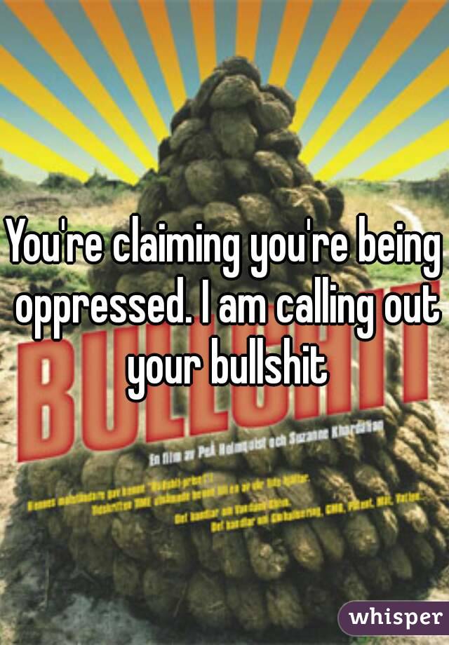 You're claiming you're being oppressed. I am calling out your bullshit