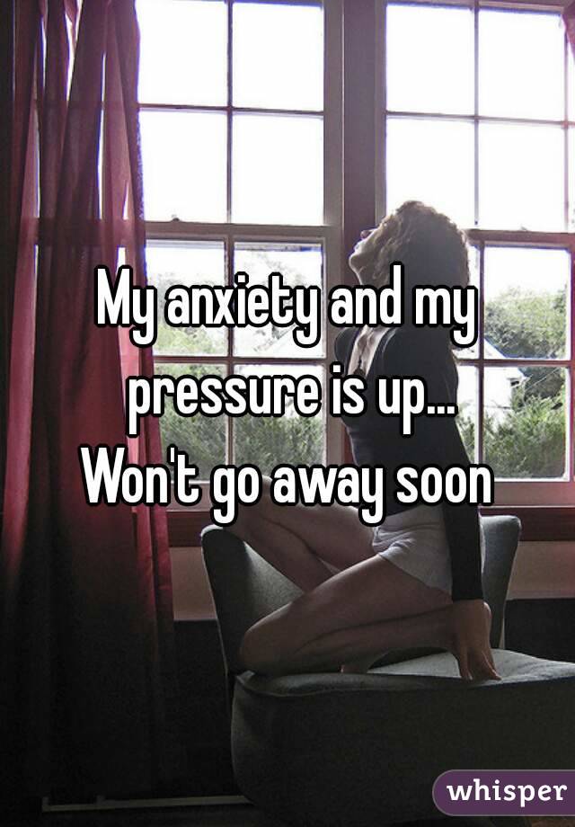 My anxiety and my pressure is up...
Won't go away soon