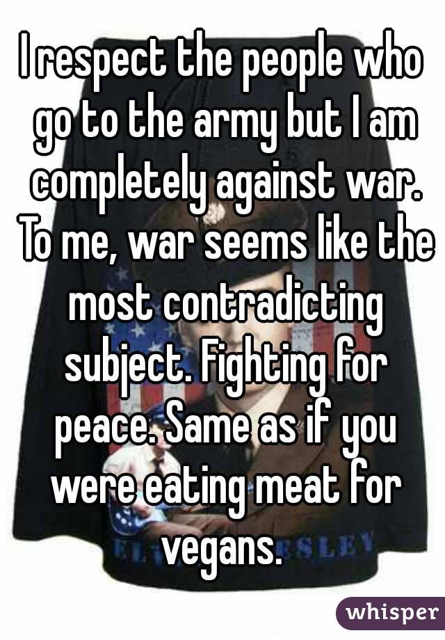 I respect the people who go to the army but I am completely against war. To me, war seems like the most contradicting subject. Fighting for peace. Same as if you were eating meat for vegans. 