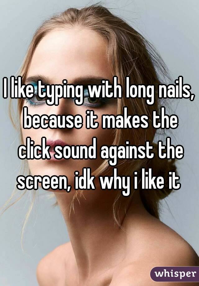 I like typing with long nails, because it makes the click sound against the screen, idk why i like it 
