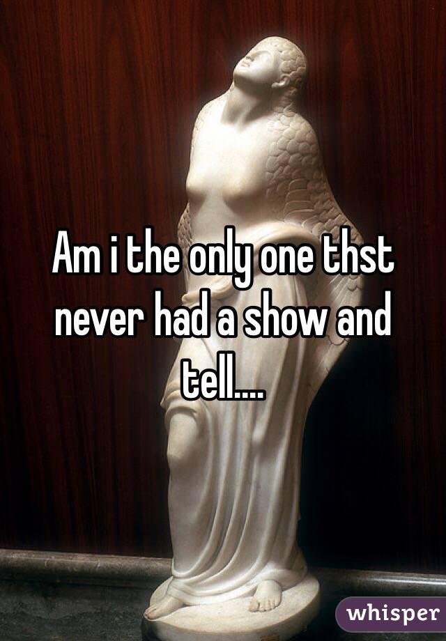 Am i the only one thst never had a show and tell....
