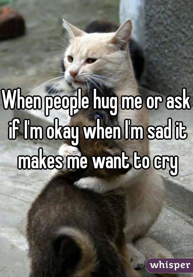When people hug me or ask if I'm okay when I'm sad it makes me want to cry