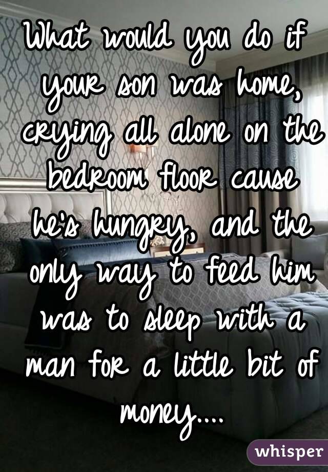 What would you do if your son was home, crying all alone on the bedroom floor cause he's hungry, and the only way to feed him was to sleep with a man for a little bit of money....