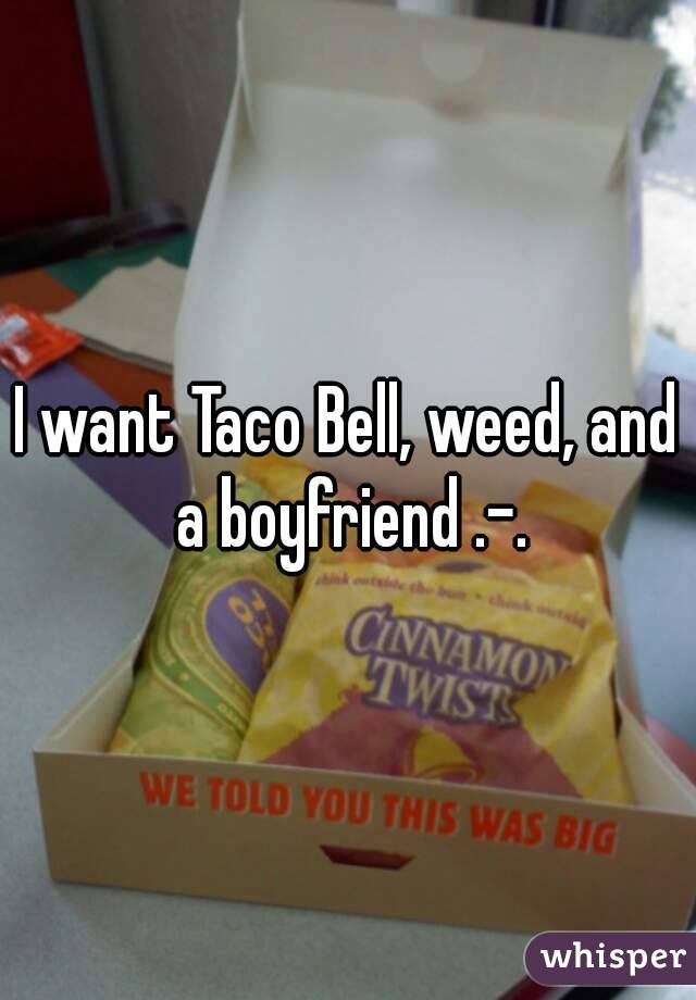 I want Taco Bell, weed, and a boyfriend .-.