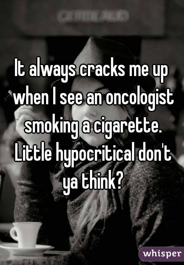 It always cracks me up when I see an oncologist smoking a cigarette. Little hypocritical don't ya think?